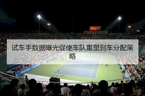 试车手数据曝光促使车队重塑刹车分配策略
