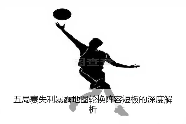 五局赛失利暴露地图轮换阵容短板的深度解析